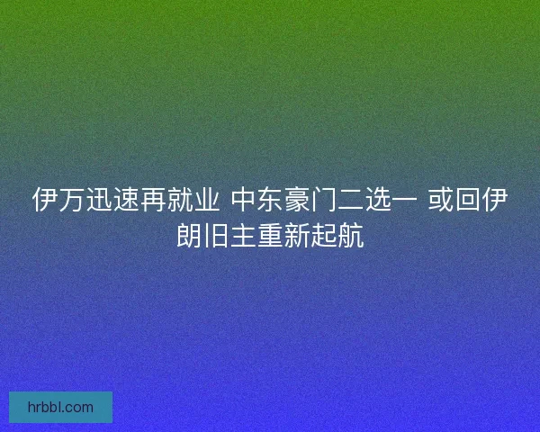伊万迅速再就业 中东豪门二选一 或回伊朗旧主重新起航
