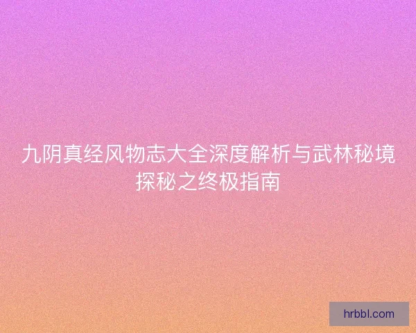 九阴真经风物志大全深度解析与武林秘境探秘之终极指南