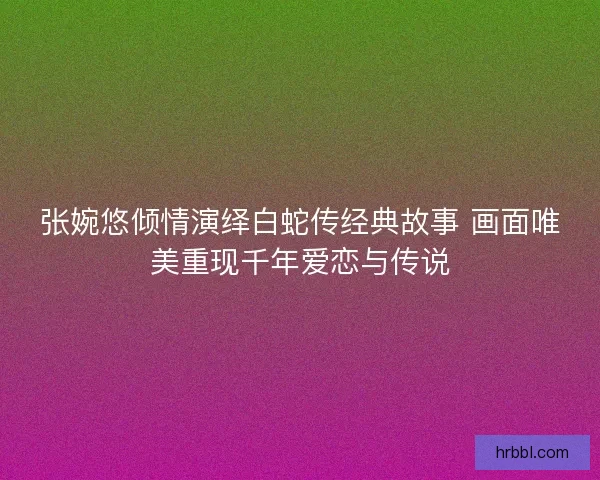 张婉悠倾情演绎白蛇传经典故事 画面唯美重现千年爱恋与传说