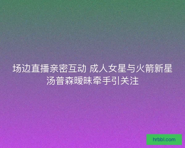 场边直播亲密互动 成人女星与火箭新星汤普森暧昧牵手引关注