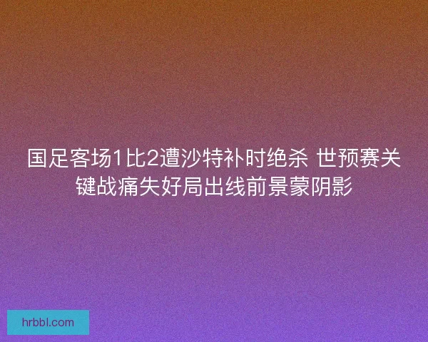 国足客场1比2遭沙特补时绝杀 世预赛关键战痛失好局出线前景蒙阴影