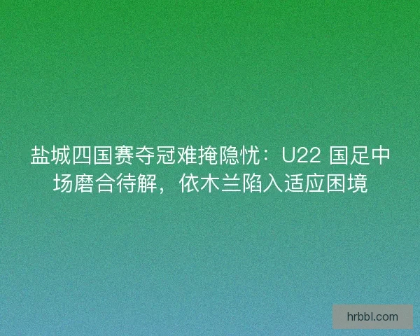 盐城四国赛夺冠难掩隐忧：U22 国足中场磨合待解，依木兰陷入适应困境