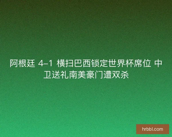 阿根廷 4-1 横扫巴西锁定世界杯席位 中卫送礼南美豪门遭双杀