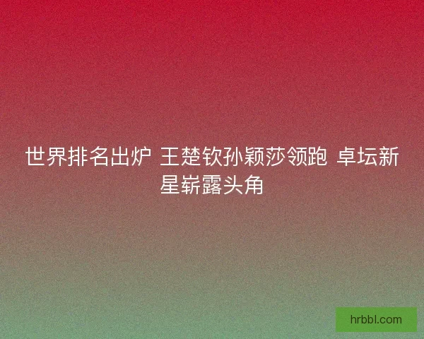 世界排名出炉 王楚钦孙颖莎领跑 卓坛新星崭露头角