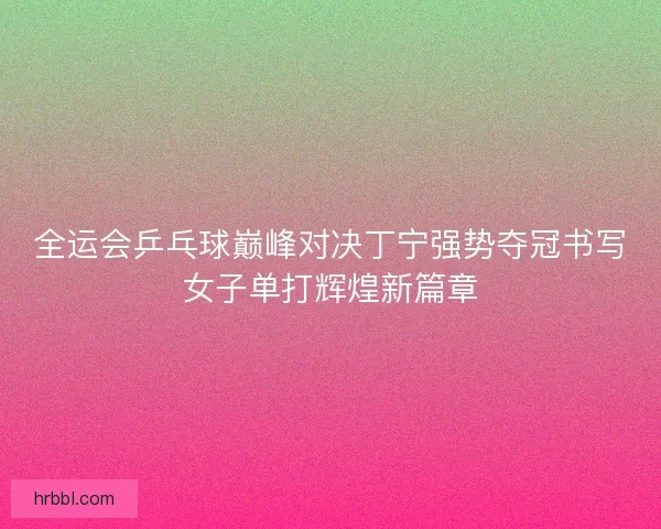 全运会乒乓球巅峰对决丁宁强势夺冠书写女子单打辉煌新篇章