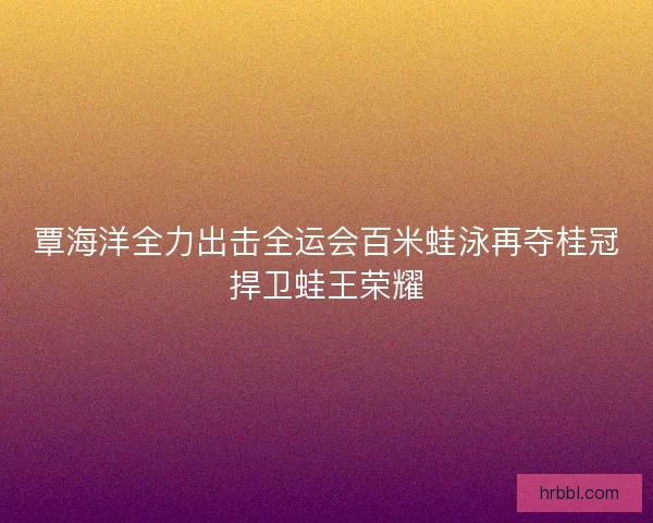 覃海洋全力出击全运会百米蛙泳再夺桂冠捍卫蛙王荣耀