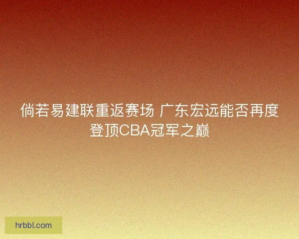 倘若易建联重返赛场 广东宏远能否再度登顶CBA冠军之巅