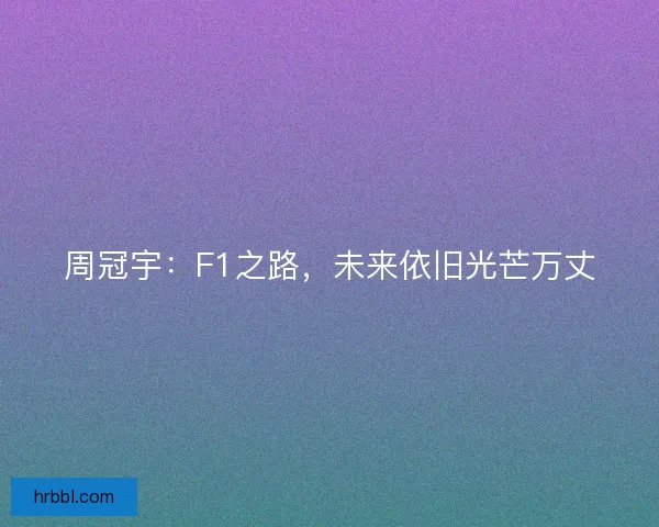 周冠宇：F1之路，未来依旧光芒万丈