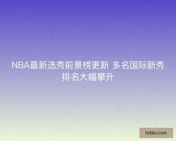 NBA最新选秀前景榜更新 多名国际新秀排名大幅攀升