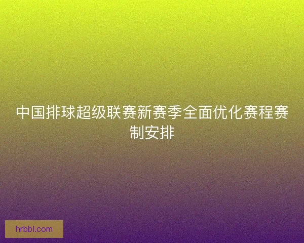 中国排球超级联赛新赛季全面优化赛程赛制安排