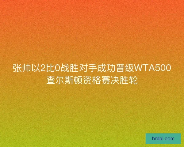 张帅以2比0战胜对手成功晋级WTA500查尔斯顿资格赛决胜轮